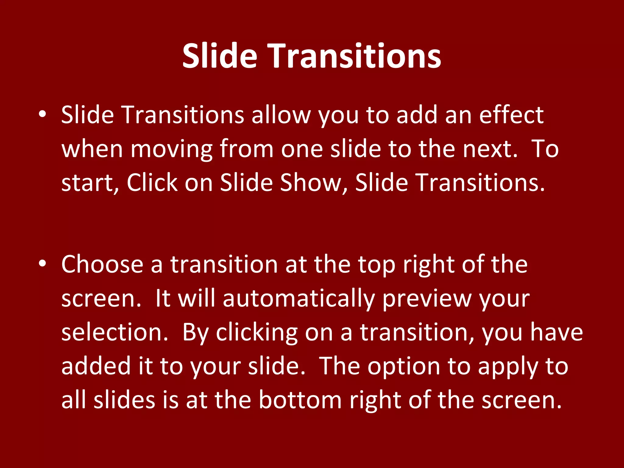 Slide Transitions Slide Transitions allow you to add an effect when moving from one slide to the next.  To start, Click on Slide Show, Slide Transitions. Choose a transition at the top right of the screen.  It will automatically preview your selection.  By clicking on a transition, you have added it to your slide.  The option to apply to all slides is at the bottom right of the screen.   