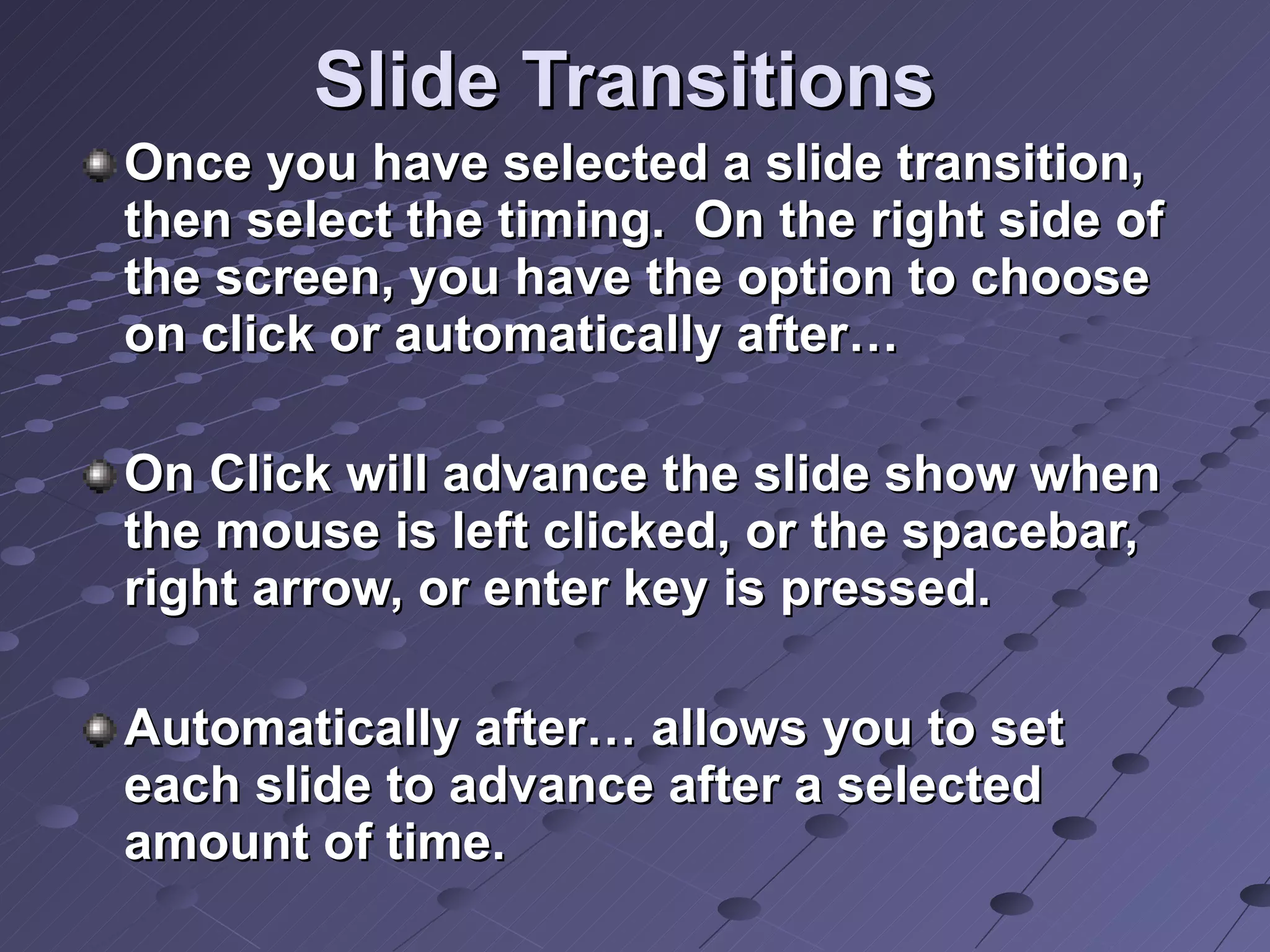 Slide Transitions Once you have selected a slide transition, then select the timing.  On the right side of the screen, you have the option to choose on click or automatically after… On Click will advance the slide show when the mouse is left clicked, or the spacebar, right arrow, or enter key is pressed. Automatically after… allows you to set each slide to advance after a selected amount of time. 
