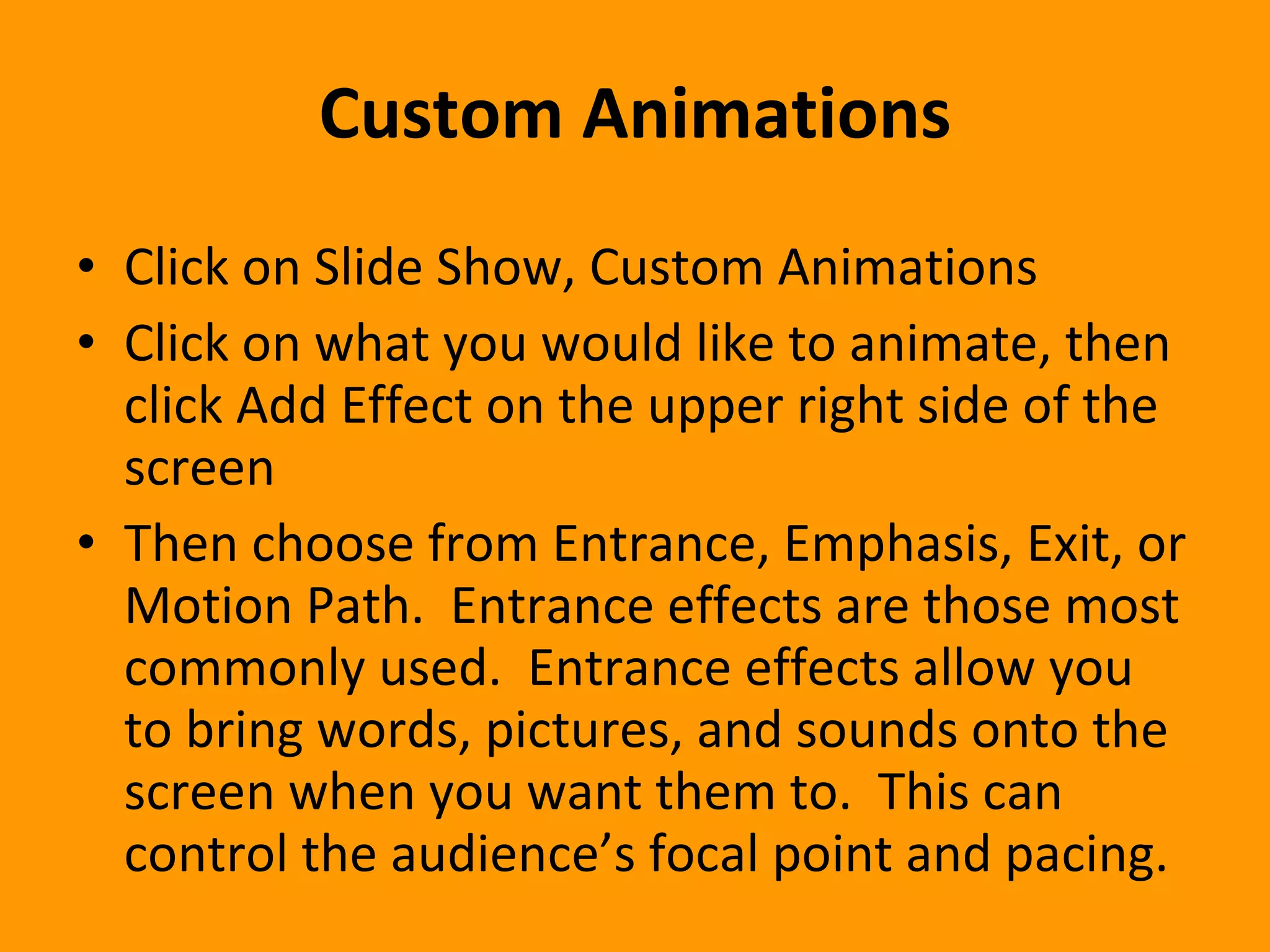 Custom Animations Click on Slide Show, Custom Animations Click on what you would like to animate, then click Add Effect on the upper right side of the screen Then choose from Entrance, Emphasis, Exit, or Motion Path.  Entrance effects are those most commonly used.  Entrance effects allow you to bring words, pictures, and sounds onto the screen when you want them to.  This can control the audience’s focal point and pacing.  