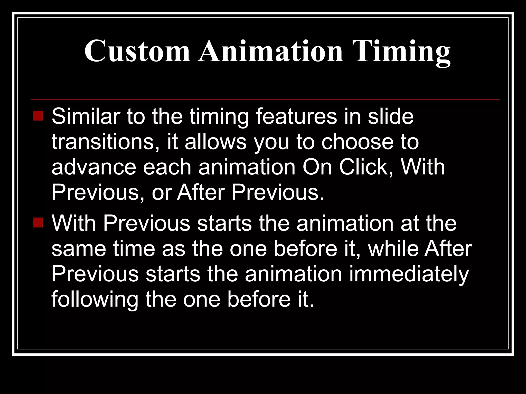 Custom Animation Timing Similar to the timing features in slide transitions, it allows you to choose to advance each animation On Click, With Previous, or After Previous. With Previous starts the animation at the same time as the one before it, while After Previous starts the animation immediately following the one before it. 
