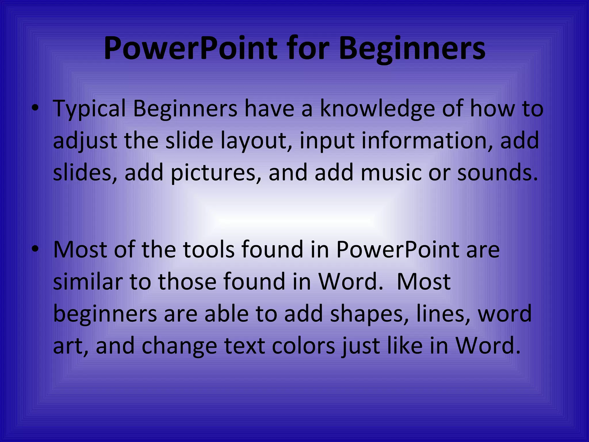 PowerPoint for Beginners Typical Beginners have a knowledge of how to adjust the slide layout, input information, add slides, add pictures, and add music or sounds. Most of the tools found in PowerPoint are similar to those found in Word.  Most beginners are able to add shapes, lines, word art, and change text colors just like in Word. 