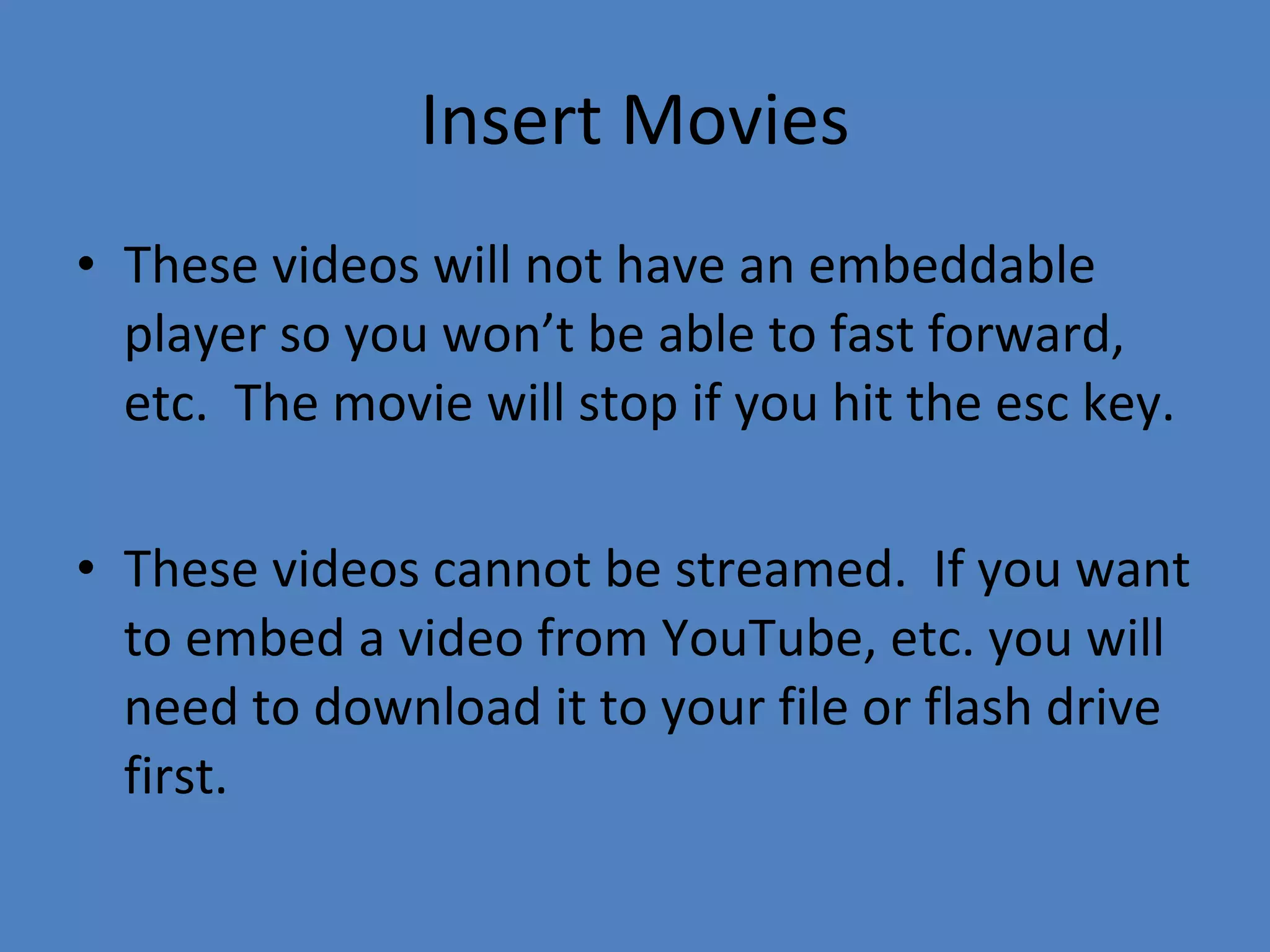 Insert Movies These videos will not have an embeddable player so you won’t be able to fast forward, etc.  The movie will stop if you hit the esc key. These videos cannot be streamed.  If you want to embed a video from YouTube, etc. you will need to download it to your file or flash drive first.  