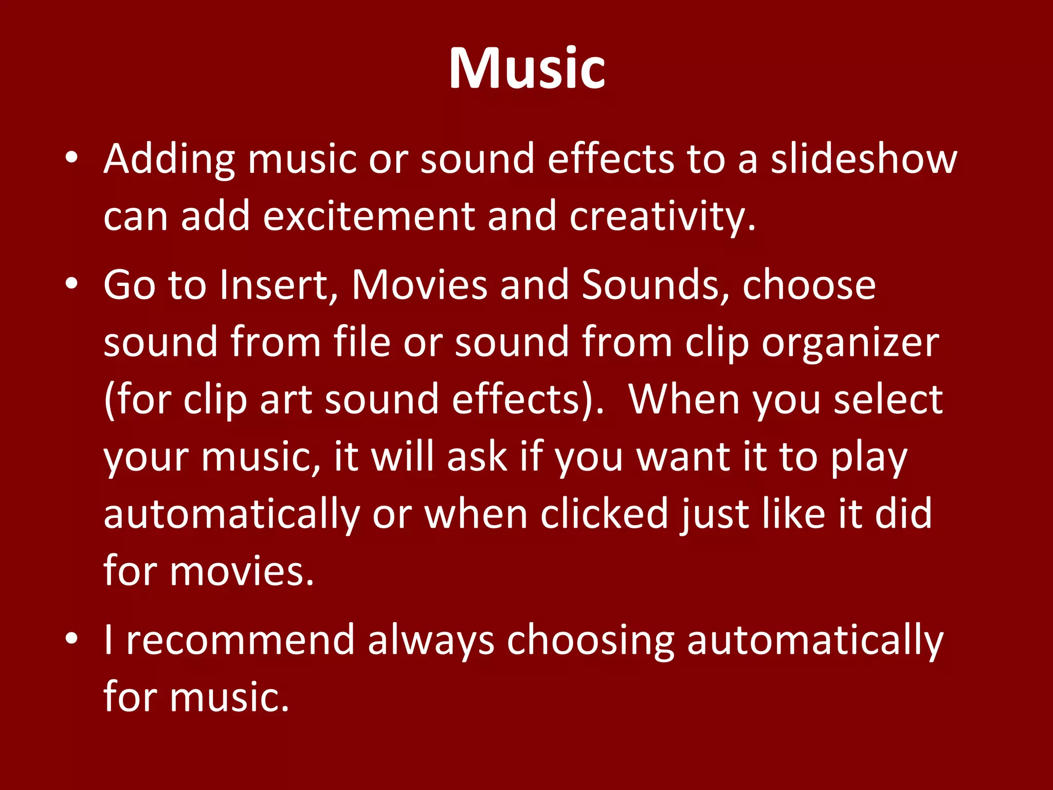 Music Adding music or sound effects to a slideshow can add excitement and creativity. Go to Insert, Movies and Sounds, choose sound from file or sound from clip organizer (for clip art sound effects).  When you select your music, it will ask if you want it to play automatically or when clicked just like it did for movies.  I recommend always choosing automatically for music. 