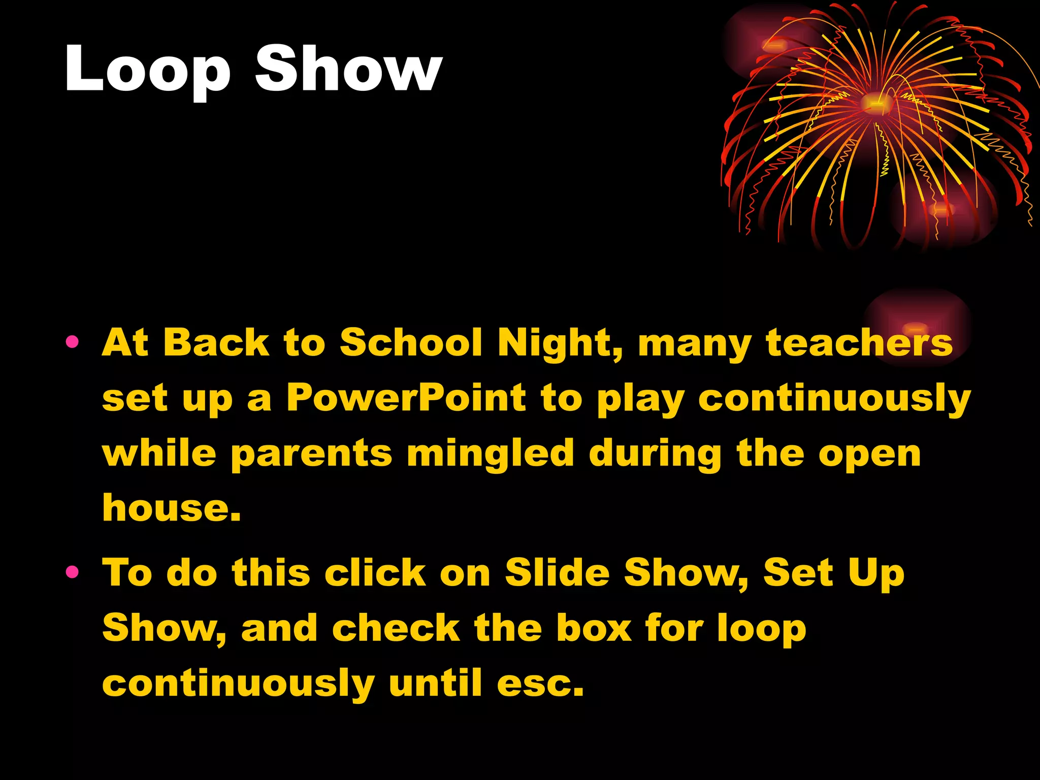 Loop Show At Back to School Night, many teachers set up a PowerPoint to play continuously while parents mingled during the open house. To do this click on Slide Show, Set Up Show, and check the box for loop continuously until esc. 