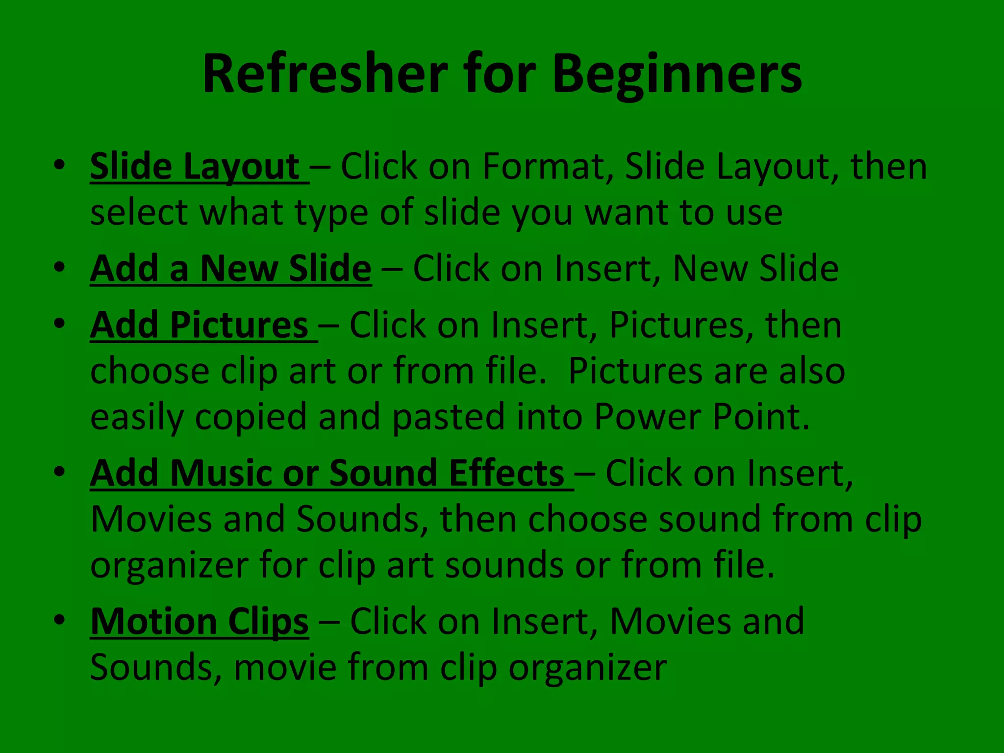 Refresher for Beginners Slide Layout  – Click on Format, Slide Layout, then select what type of slide you want to use Add a New Slide  – Click on Insert, New Slide Add Pictures  – Click on Insert, Pictures, then choose clip art or from file.  Pictures are also easily copied and pasted into Power Point. Add Music or Sound Effects  – Click on Insert, Movies and Sounds, then choose sound from clip organizer for clip art sounds or from file. Motion Clips  – Click on Insert, Movies and Sounds, movie from clip organizer 