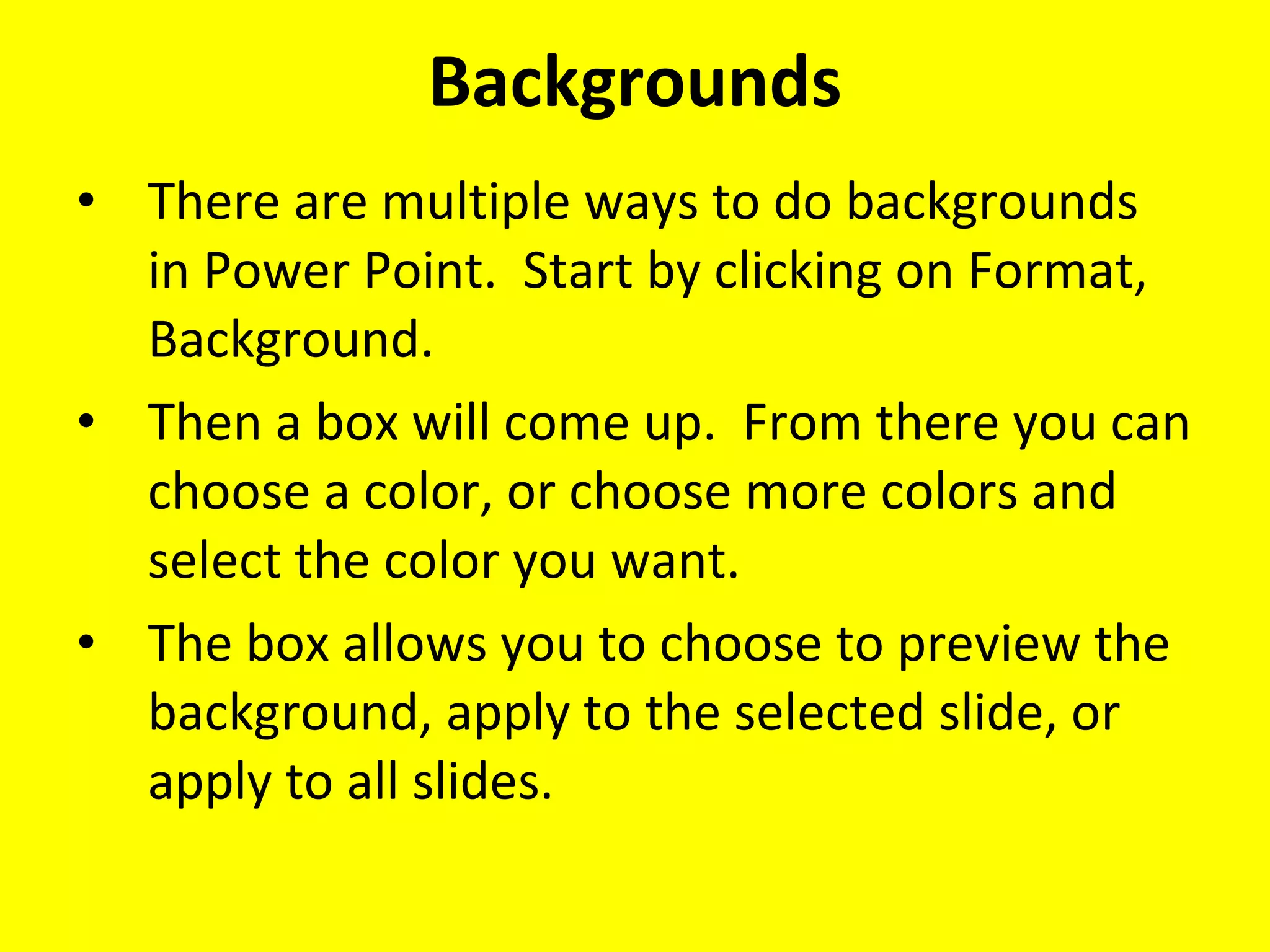 Backgrounds There are multiple ways to do backgrounds in Power Point.  Start by clicking on Format, Background. Then a box will come up.  From there you can choose a color, or choose more colors and select the color you want. The box allows you to choose to preview the background, apply to the selected slide, or apply to all slides. 