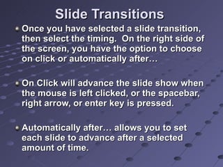 Slide Transitions Once you have selected a slide transition, then select the timing.  On the right side of the screen, you have the option to choose on click or automatically after… On Click will advance the slide show when the mouse is left clicked, or the spacebar, right arrow, or enter key is pressed. Automatically after… allows you to set each slide to advance after a selected amount of time. 