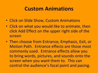 Custom Animations Click on Slide Show, Custom Animations Click on what you would like to animate, then click Add Effect on the upper right side of the screen Then choose from Entrance, Emphasis, Exit, or Motion Path.  Entrance effects are those most commonly used.  Entrance effects allow you to bring words, pictures, and sounds onto the screen when you want them to.  This can control the audience’s focal point and pacing.  