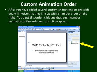 Custom Animation Order After you have added several custom animations on one slide, you will notice that they line up with a number order on the right.  To adjust this order, click and drag each number animation to the order you want it to appear. 