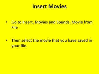Insert Movies Go to Insert, Movies and Sounds, Movie from File Then select the movie that you have saved in your file. 