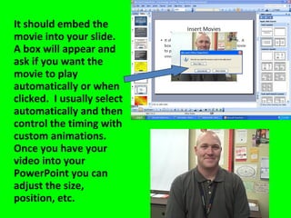 It should embed the movie into your slide.  A box will appear and ask if you want the movie to play automatically or when clicked.  I usually select automatically and then control the timing with custom animations.  Once you have your video into your PowerPoint you can adjust the size, position, etc. 