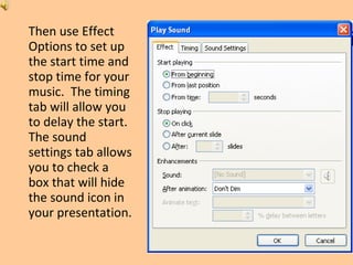 Then use Effect Options to set up the start time and stop time for your music.  The timing tab will allow you to delay the start.  The sound settings tab allows you to check a box that will hide the sound icon in your presentation.  