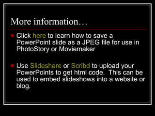More information… Click  here  to learn how to save a PowerPoint slide as a JPEG file for use in PhotoStory or Moviemaker Use  Slideshare  or  Scribd  to upload your PowerPoints to get html code.  This can be used to embed slideshows into a website or blog. 
