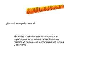 PERDFIL PROFESIONAL ¿Por qué escogió la carrera? Me incline a estudiar esta carrera porque el español para mi es la base de las diferentes carreras ya que este se fundamenta en la lectura y así mismo  