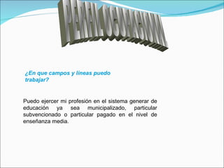 PERFIL OCUPACIONAL ¿En que campos y líneas puedo trabajar? Puedo ejercer mi profesión en el sistema generar de educación ya sea municipalizado, particular subvencionado o particular pagado en el nivel de enseñanza media. 
