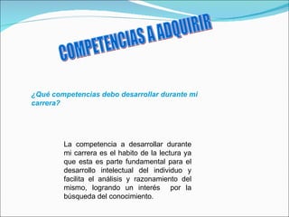 COMPETENCIAS A ADQUIRIR ¿Qué competencias debo desarrollar durante mi carrera? La competencia a desarrollar durante mi carrera es el habito de la lectura ya que esta es parte fundamental para el desarrollo intelectual del individuo y facilita el análisis y razonamiento del mismo, logrando un interés  por la búsqueda del conocimiento. 