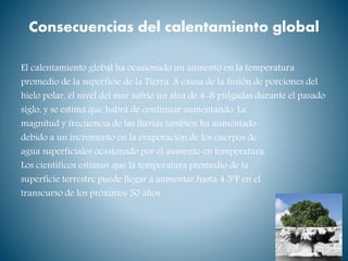 Consecuencias del calentamiento global
El calentamiento global ha ocasionado un aumento en la temperatura
promedio de la superficie de la Tierra. A causa de la fusión de porciones del
hielo polar, el nivel del mar sufrió un alza de 4-8 pulgadas durante el pasado
siglo, y se estima que habrá de continuar aumentando. La
magnitud y frecuencia de las lluvias también ha aumentado
debido a un incremento en la evaporación de los cuerpos de
agua superficiales ocasionado por el aumento en temperatura.
Los científicos estiman que la temperatura promedio de la
superficie terrestre puede llegar a aumentar hasta 4.5ºF en el
transcurso de los próximos 50 años
 