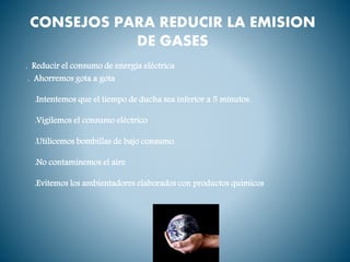 CONSEJOS PARA REDUCIR LA EMISION
DE GASES
. Reducir el consumo de energía eléctrica
. Ahorremos gota a gota
.Intentemos que el tiempo de ducha sea inferior a 5 minutos.
.Vigilemos el consumo eléctrico
.Utilicemos bombillas de bajo consumo.
.No contaminemos el aire
.Evitemos los ambientadores elaborados con productos químicos
 
