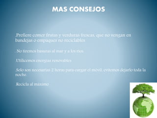 MAS CONSEJOS
.Prefiere comer frutas y verduras frescas, que no vengan en
bandejas o empaques no reciclables
. No tiremos basuras al mar y a los ríos.
.Utilicemos energías renovables
.Solo son necesarias 2 horas para cargar el móvil, evitemos dejarlo toda la
noche.
.Recicla al máximo
 