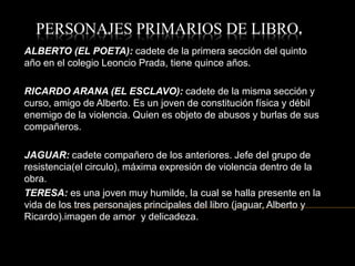 PERSONAJES PRIMARIOS DE LIBRO.
ALBERTO (EL POETA): cadete de la primera sección del quinto
año en el colegio Leoncio Prada, tiene quince años.
RICARDO ARANA (EL ESCLAVO): cadete de la misma sección y
curso, amigo de Alberto. Es un joven de constitución física y débil
enemigo de la violencia. Quien es objeto de abusos y burlas de sus
compañeros.
JAGUAR: cadete compañero de los anteriores. Jefe del grupo de
resistencia(el circulo), máxima expresión de violencia dentro de la
obra.
TERESA: es una joven muy humilde, la cual se halla presente en la
vida de los tres personajes principales del libro (jaguar, Alberto y
Ricardo).imagen de amor y delicadeza.
 