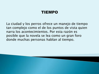 La ciudad y los perros ofrece un manejo de tiempo
tan complejo como el de los puntos de vista quien
narra los acontecimientos. Por esta razón es
posible que la novela se lea como un gran foro
donde muchas personas hablan al tiempo.
 