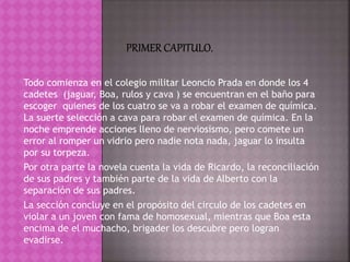 Todo comienza en el colegio militar Leoncio Prada en donde los 4
cadetes (jaguar, Boa, rulos y cava ) se encuentran en el baño para
escoger quienes de los cuatro se va a robar el examen de química.
La suerte selección a cava para robar el examen de química. En la
noche emprende acciones lleno de nerviosismo, pero comete un
error al romper un vidrio pero nadie nota nada, jaguar lo insulta
por su torpeza.
Por otra parte la novela cuenta la vida de Ricardo, la reconciliación
de sus padres y también parte de la vida de Alberto con la
separación de sus padres.
La sección concluye en el propósito del circulo de los cadetes en
violar a un joven con fama de homosexual, mientras que Boa esta
encima de el muchacho, brigader los descubre pero logran
evadirse.
 