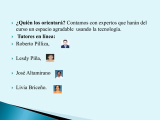  ¿Quién los orientará? Contamos con expertos que harán del
curso un espacio agradable usando la tecnología.
 Tutores en línea:
 Roberto Pilliza,
 Lesdy Piña,
 José Altamirano
 Livia Briceño.
 