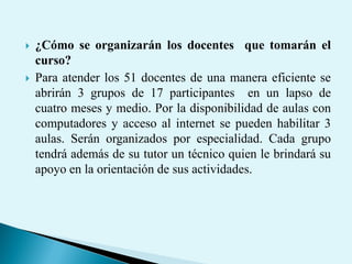  ¿Cómo se organizarán los docentes que tomarán el
curso?
 Para atender los 51 docentes de una manera eficiente se
abrirán 3 grupos de 17 participantes en un lapso de
cuatro meses y medio. Por la disponibilidad de aulas con
computadores y acceso al internet se pueden habilitar 3
aulas. Serán organizados por especialidad. Cada grupo
tendrá además de su tutor un técnico quien le brindará su
apoyo en la orientación de sus actividades.
 