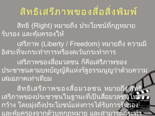 สิทธิเสรีภาพของสื่อสิ่งพิมพ์
สิทธิ (Right) หมายถึง ประโยชน์ที่กฏหมาย
รับรอง และคุ้มครองให้
เสรีภาพ (Liberty / Freedom) หมายถึง ความมี
อิสระที่จะกระทำาการหรืองดเว้นกระทำาการ
เสรีภาพของสื่อมวลชน ก็คือเสรีภาพของ
ประชาชนตามบทบัญญัติแห่งรัฐธรรมนูญว่าด้วยความ
เสมอภาคเท่าเทียม
สิทธิเสรีภาพของสื่อมวลชน หมายถึง สิทธิ
เสรีภาพของประชาชนในฐานะที่เป็นสื่อมวลชนในวง
กว้าง โดยมุ่งถึงประโยชน์แห่งการได้รับการรับรอง
และคุ้มครองจากตัวบทกฏหมาย และสามารถกระทำา
 
