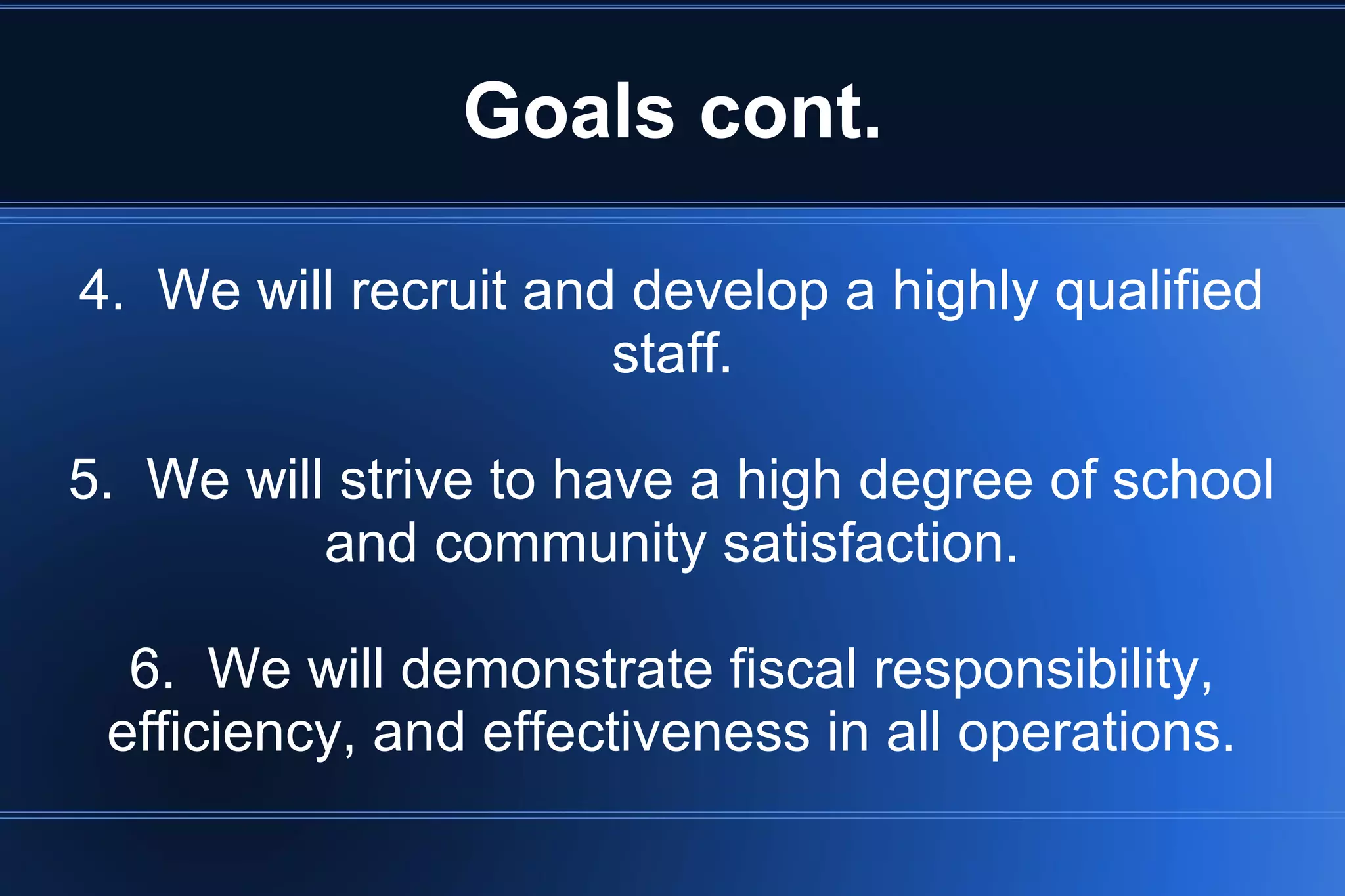 Goals cont.
4. We will recruit and develop a highly qualified
staff.
5. We will strive to have a high degree of school
and community satisfaction.
6. We will demonstrate fiscal responsibility,
efficiency, and effectiveness in all operations.
 