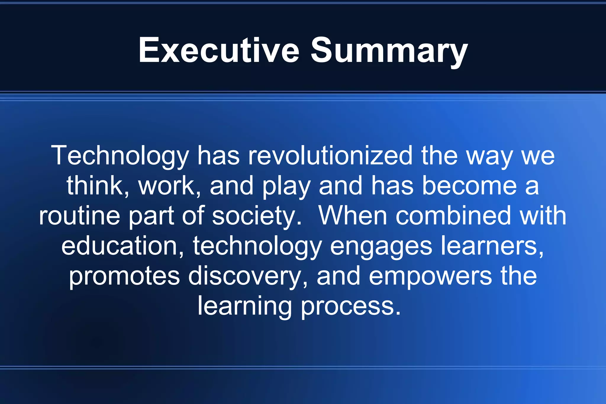 Executive Summary
Technology has revolutionized the way we
think, work, and play and has become a
routine part of society. When combined with
education, technology engages learners,
promotes discovery, and empowers the
learning process.
 