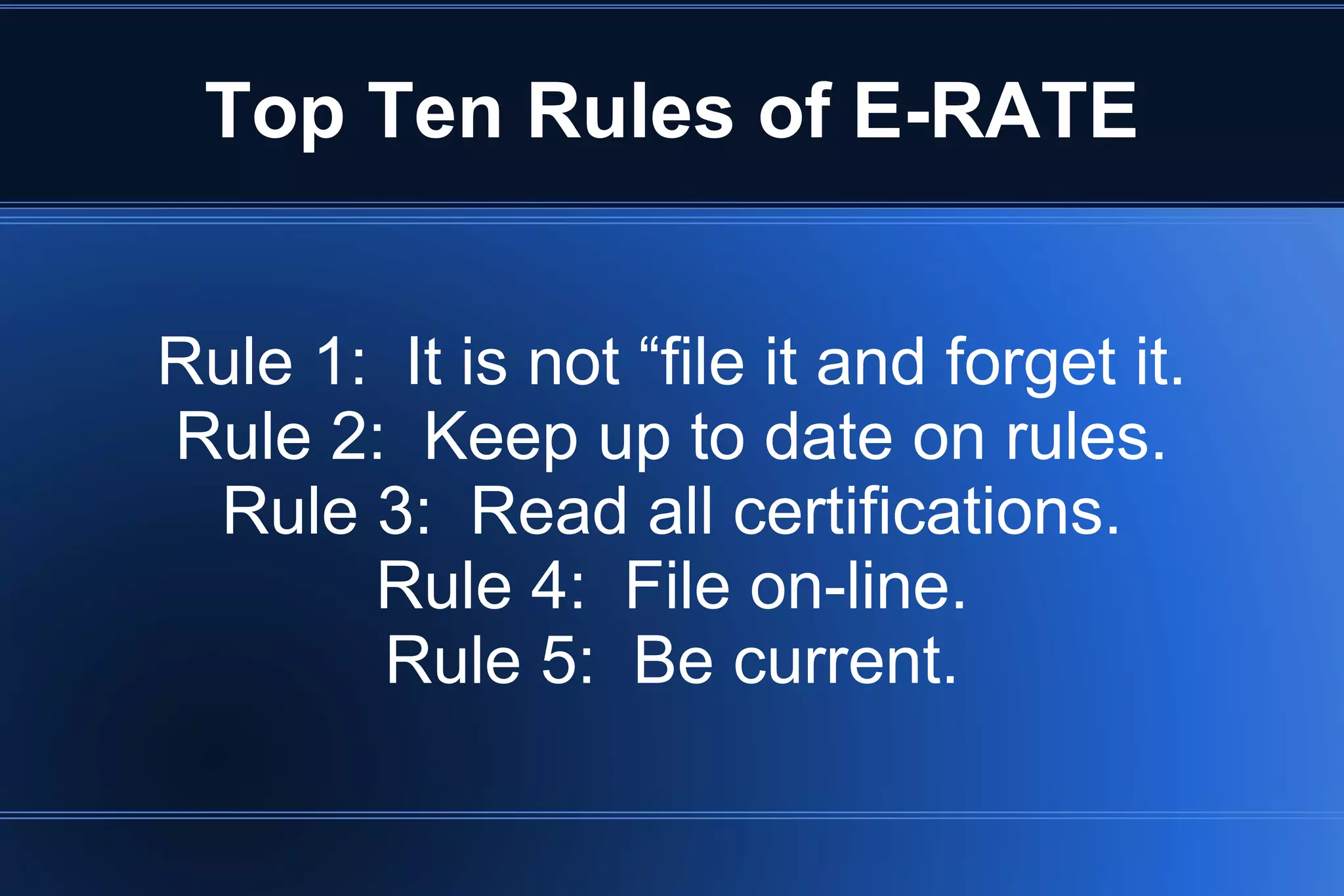 Top Ten Rules of E-RATE
Rule 1: It is not “file it and forget it.
Rule 2: Keep up to date on rules.
Rule 3: Read all certifications.
Rule 4: File on-line.
Rule 5: Be current.
 