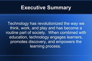 Executive Summary
Technology has revolutionized the way we
think, work, and play and has become a
routine part of society. When combined with
education, technology engages learners,
promotes discovery, and empowers the
learning process.
 