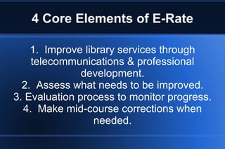 4 Core Elements of E-Rate
1. Improve library services through
telecommunications & professional
development.
2. Assess what needs to be improved.
3. Evaluation process to monitor progress.
4. Make mid-course corrections when
needed.
 