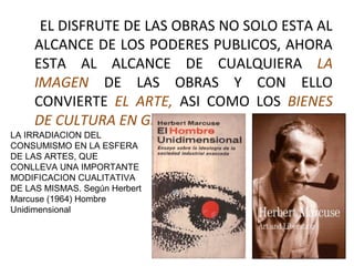 EL DISFRUTE DE LAS OBRAS NO SOLO ESTA AL
ALCANCE DE LOS PODERES PUBLICOS, AHORA
ESTA AL ALCANCE DE CUALQUIERA LA
IMAGEN DE LAS OBRAS Y CON ELLO
CONVIERTE EL ARTE, ASI COMO LOS BIENES
DE CULTURA EN GENERAL.
LA IRRADIACION DEL
CONSUMISMO EN LA ESFERA
DE LAS ARTES, QUE
CONLLEVA UNA IMPORTANTE
MODIFICACION CUALITATIVA
DE LAS MISMAS. Según Herbert
Marcuse (1964) Hombre
Unidimensional
 