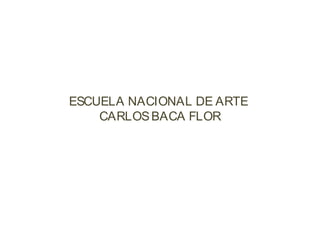 ESCUELA NACIONAL DE ARTE
CARLOSBACA FLOR
 