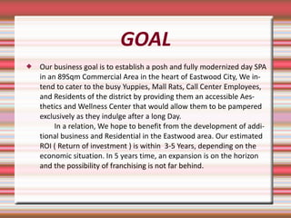 GOAL Our business goal is to establish a posh and fully modernized day SPA in an 89Sqm Commercial Area in the heart of Eastwood City, We intend to cater to the busy Yuppies, Mall Rats, Call Center Employees, and Residents of the district by providing them an accessible Aesthetics and Wellness Center that would allow them to be pampered exclusively as they indulge after a long Day.   In a relation, We hope to benefit from the development of additional business and Residential in the Eastwood area. Our estimated ROI ( Return of investment ) is within  3-5 Years, depending on the economic situation. In 5 years time, an expansion is on the horizon and the possibility of franchising is not far behind. 