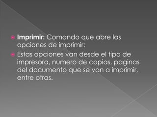 Imprimir: Comando que abre las opciones de imprimir:Estas opciones van desde el tipo de impresora, numero de copias, paginas del documento que se van a imprimir, entre otras.