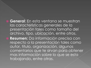 General: En esta ventana se muestran las características generales de la presentación tales como tamaño del archivo, tipo, ubicación, entre otros.Resumen: Da información precisa con respecto a la presentación tales como autor, titulo, organización, algunos comentarios que te sirvan para obtener mas información sobre lo que se esta trabajando, entre otras.
