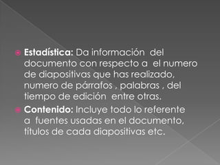 Estadística: Da información  del documento con respecto a  el numero de diapositivas que has realizado, numero de párrafos , palabras , del tiempo de edición  entre otras.  Contenido: Incluye todo lo referente a  fuentes usadas en el documento, títulos de cada diapositivas etc.