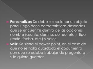 Personalizar: Se debe seleccionar un objeto para luego darle características deseadas que se encuentre dentro de las opciones nombre (asunto, destino, correo, etc.)  tipo (texto, fecha, etc.) y valor.Salir: Se sierra el powerpoint, en el caso de que no se halla guardado el documento con que se estaba trabajando preguntara si lo quiere guardar
