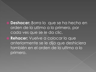 Deshacer: Borra lo  que se ha hecho en orden de lo ultimo a lo primero, por cada ves que se le da clic.Rehacer: Vuelve a colocar lo que anteriormente se le dijo que deshiciera también en el orden de lo ultimo a lo primero.
