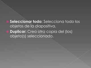 Seleccionar todo: Selecciona todo los objetos de la diapositiva.Duplicar: Crea otra copia del (los) objeto(s) seleccionado.