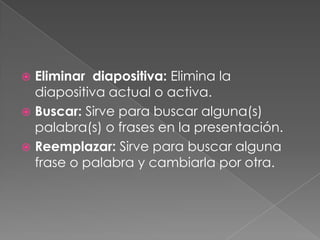 Eliminar  diapositiva: Elimina la diapositiva actual o activa.Buscar: Sirve para buscar alguna(s) palabra(s) o frases en la presentación.Reemplazar: Sirve para buscar alguna frase o palabra y cambiarla por otra.