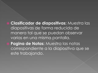 Clasificador de diapositivas: Muestra las diapositivas de forma reducida de manera tal que se puedan observar varias en una misma pantalla.Pagina de Notas: Muestra las notas correspondiente a la diapositiva que se este trabajando.