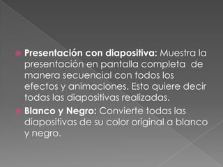 Presentación con diapositiva: Muestra la presentación en pantalla completa  de manera secuencial con todos los efectos y animaciones. Esto quiere decir todas las diapositivas realizadas.Blanco y Negro: Convierte todas las diapositivas de su color original a blanco y negro.
