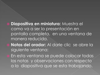 Diapositiva en miniatura: Muestra el como va a ser la presentación en pantalla completa,  en una ventana de manera reducida.Notas del orador: Al darle clic  se abre la siguiente ventana:En esta ventana se puede colocar todas las notas  y observaciones con respecto a la  diapositiva que se esta trabajando.