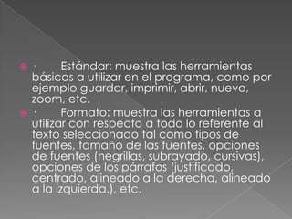 ·        Estándar: muestra las herramientas básicas a utilizar en el programa, como por ejemplo guardar, imprimir, abrir, nuevo, zoom, etc.·        Formato: muestra las herramientas a utilizar con respecto a todo lo referente al texto seleccionado tal como tipos de fuentes, tamaño de las fuentes, opciones de fuentes (negrillas, subrayado, cursivas), opciones de los párrafos (justificado, centrado, alineado a la derecha, alineado a la izquierda.), etc.