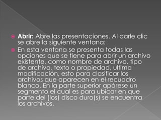 Abrir: Abre las presentaciones. Al darle clic se abre la siguiente ventana:En esta ventana se presenta todas las opciones que se tiene para abrir un archivo existente, como nombre de archivo, tipo de archivo, texto o propiedad, ultima modificación, esto para clasificar los archivos que aparecen en el recuadro blanco. En la parte superior apárese un segmento el cual es para ubicar en que parte del (los) disco duro(s) se encuentra los archivos.