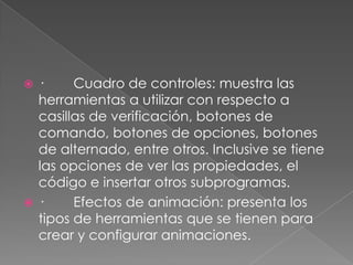 ·        Cuadro de controles: muestra las herramientas a utilizar con respecto a casillas de verificación, botones de comando, botones de opciones, botones de alternado, entre otros. Inclusive se tiene las opciones de ver las propiedades, el código e insertar otros subprogramas.·        Efectos de animación: presenta los tipos de herramientas que se tienen para crear y configurar animaciones.